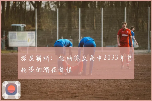 深度解析：伦纳德交易中2033年首轮签的潜在价值