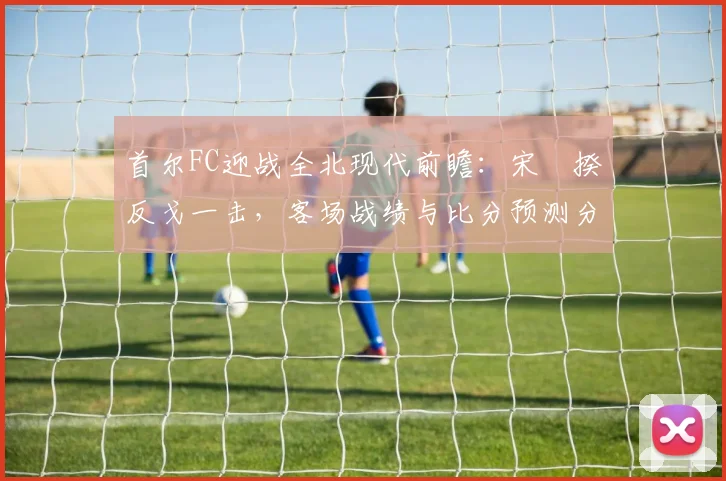 首尔FC迎战全北现代前瞻:宋旻揆反戈一击,客场战绩与比分预测分析