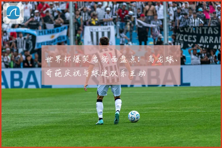 世界杯爆笑名场面盘点：乌龙球、奇葩庆祝与球迷欢乐互动