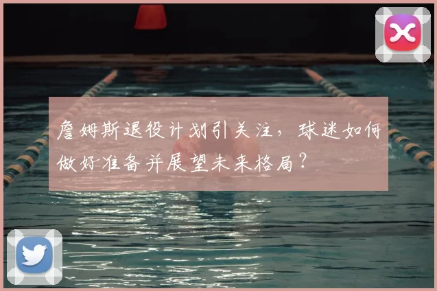 詹姆斯退役计划引关注，球迷如何做好准备并展望未来格局？