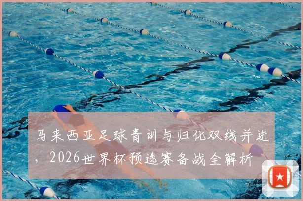 马来西亚足球青训与归化双线并进，2026世界杯预选赛备战全解析