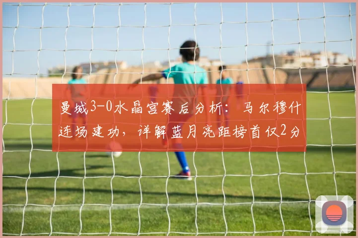曼城3-0水晶宫赛后分析：马尔穆什连场建功，详解蓝月亮距榜首仅2分的战术与积分榜形势