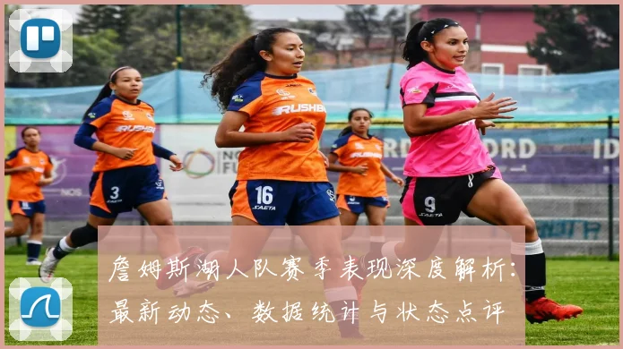 詹姆斯湖人队赛季表现深度解析：最新动态、数据统计与状态点评